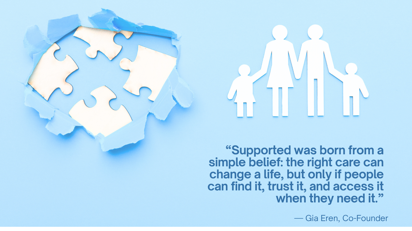 Supported was born from a simple belief: the right care can change a life, but only if people can find it, trust it, and access it when they need it. Gia Eren, Co-Founder